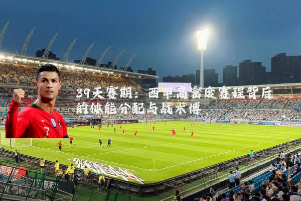 39天赛期：西甲高密度赛程背后的体能分配与战术博弈